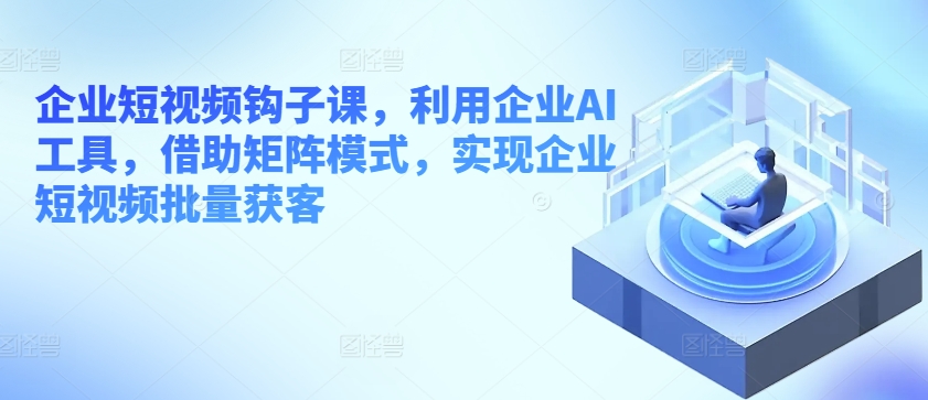 企业短视频钩子课，利用企业AI工具，借助矩阵模式，实现企业短视频批量获客-优知网