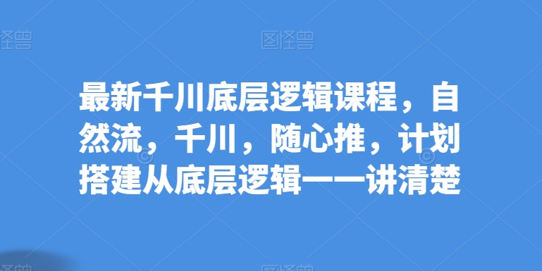 最新千川底层逻辑课程，自然流，千川，随心推，计划搭建从底层逻辑一一讲清楚-优知网