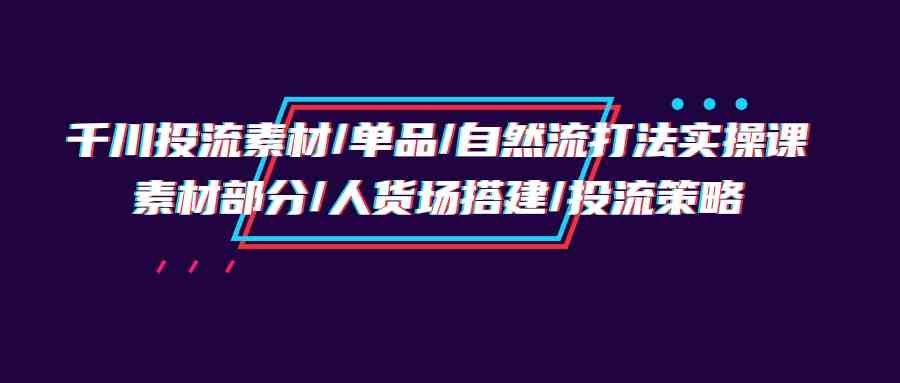 千川投流素材/单品/自然流打法实操培训班，素材部分/人货场搭建/投流策略-优知网