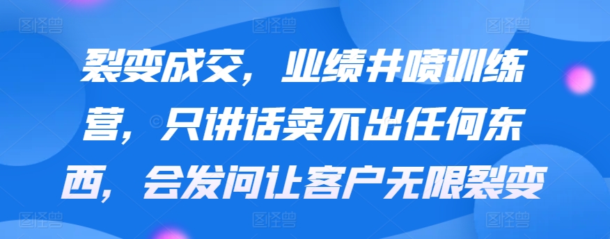 裂变成交，业绩井喷训练营，只讲话卖不出任何东西，会发问让客户无限裂变-优知网