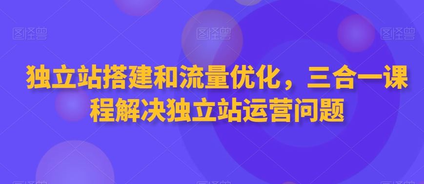 独立站搭建和流量优化，三合一课程解决独立站运营问题-优知网