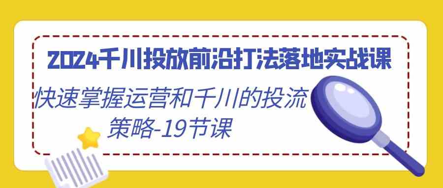 2024千川投放前沿打法落地实战课，快速掌握运营和千川的投流策略-19节课-优知网