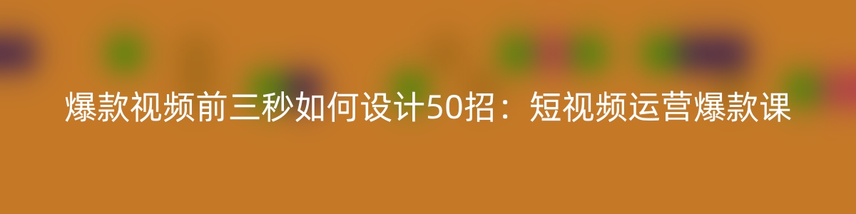 爆款视频-前三秒如何设计50招：短视频运营爆款课（50节课）-优知网