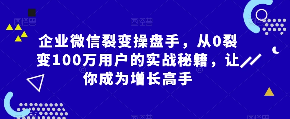 企业微信裂变操盘手，从0裂变100万用户的实战秘籍，让你成为增长高手-优知网