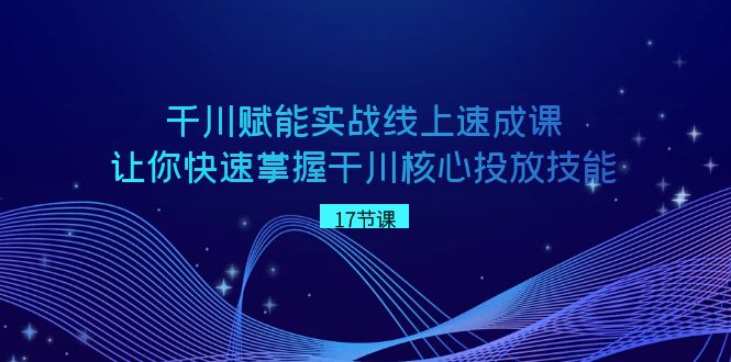 千川赋能实战线上速成课，让你快速掌握干川核心投放技能-优知网