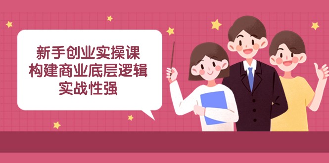 新手创业实操课：构建商业底层逻辑，实战性强（45节课）-优知网