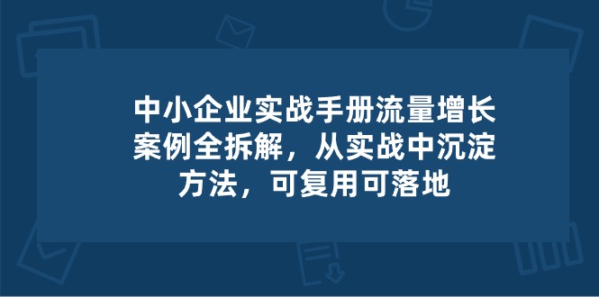 中小企业实操手册-流量增长案例拆解，从实操中沉淀方法，可复用可落地-优知网