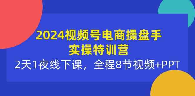 2024视频号电商操盘手实操特训营：2天1夜线下课，全程8节视频+PPT-优知网