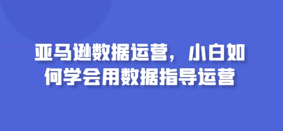 亚马逊数据运营，小白如何学会用数据指导运营-优知网