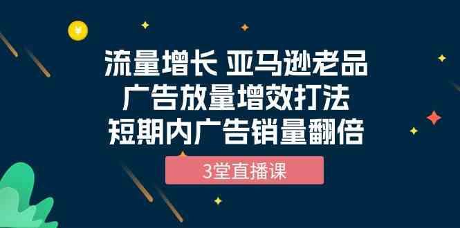 流量增长|亚马逊老品广告放量增效打法，短期内广告销量翻倍（3堂直播课）-优知网