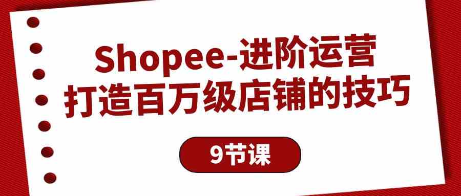 Shopee进阶运营：打造百万级店铺的技巧（9节课）-优知网