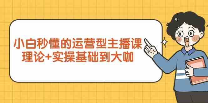 小白秒懂的运营型主播课，理论+实操基础到大咖（7节视频课）-优知网