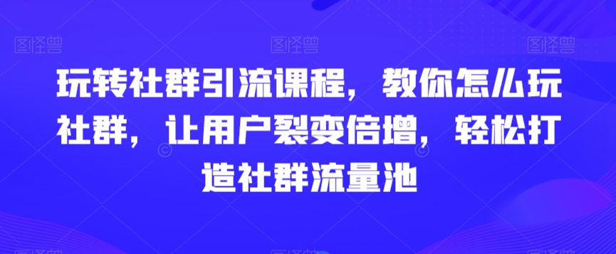 玩转社群引流课程，教你怎么玩社群，让用户裂变倍增，轻松打造社群流量池-优知网