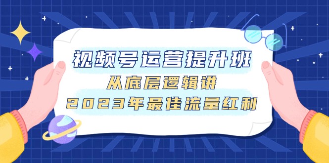 视频号运营，掌握底层逻辑，快速提升运营技巧【视频号运营提升班，从底层逻辑讲，2023年最佳流量红利】-优知网