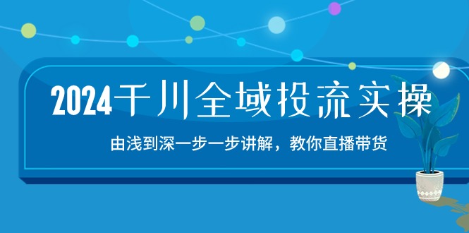 2024千川-全域投流精品实操：由浅到深一步一步讲解，教你直播带货-15节-优知网