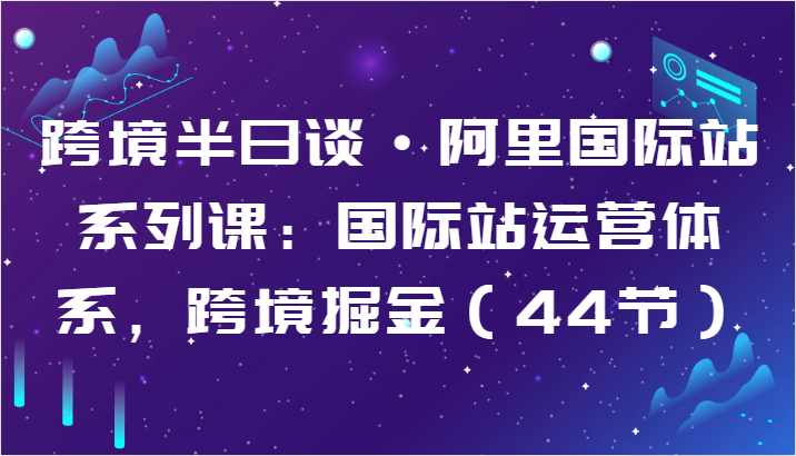 跨境半日谈·阿里国际站系列课：国际站运营体系，跨境掘金（44节）-优知网