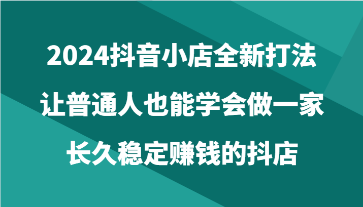 2024抖音小店全新打法，普通人也能做一家长久稳定赚钱的抖店（24节）-优知网