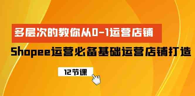 Shopee-运营必备基础运营店铺打造，多层次的教你从0-1运营店铺-优知网