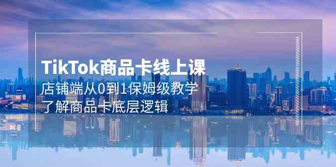 TIKTOK商品卡线上课，店铺端从0到1保姆级教学，了解商品卡底层逻辑（20节）-优知网