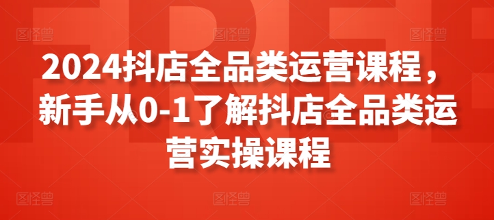 2024抖店全品类运营课程，新手从0-1了解抖店全品类运营实操课程-优知网