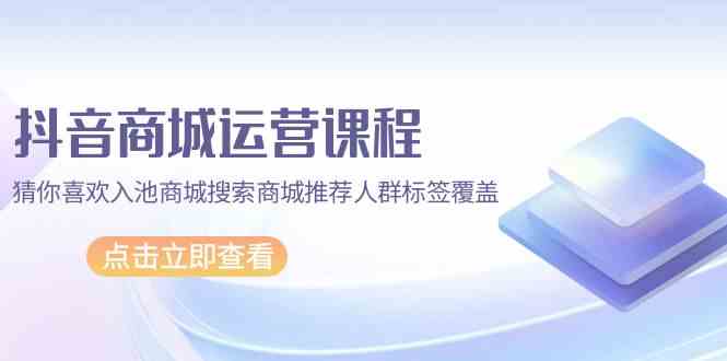 抖音商城运营课程，猜你喜欢入池商城搜索商城推荐人群标签覆盖（67节课）-优知网