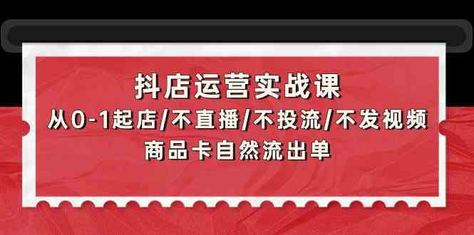 抖店运营实战课：从0-1起店/不直播/不投流/不发视频/商品卡自然流出单-优知网