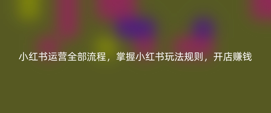 小红书运营全部流程，掌握小红书玩法规则，开店赚钱-优知网