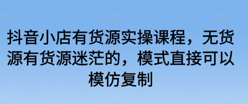 抖音小店有货源实操课程，无货源有货源迷茫的，模式直接可以模仿复制-优知网