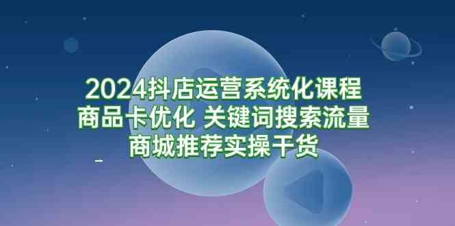 2024抖店运营系统化课程：商品卡优化 关键词搜索流量商城推荐实操干货-优知网