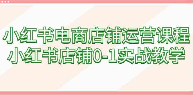 小红书电商店铺运营课程，小红书店铺0-1实战教学（60节课）-优知网