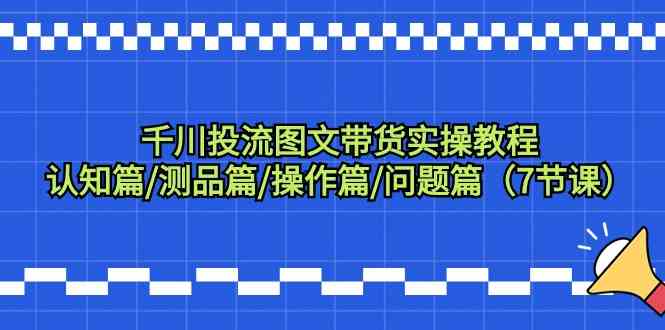 千川投流图文带货实操教程：认知篇/测品篇/操作篇/问题篇（7节课）-优知网