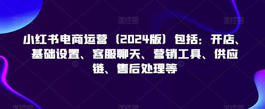 小红书电商运营（2024版）包括：开店、基础设置、客服聊天、营销工具、供应链、售后处理等-优知网