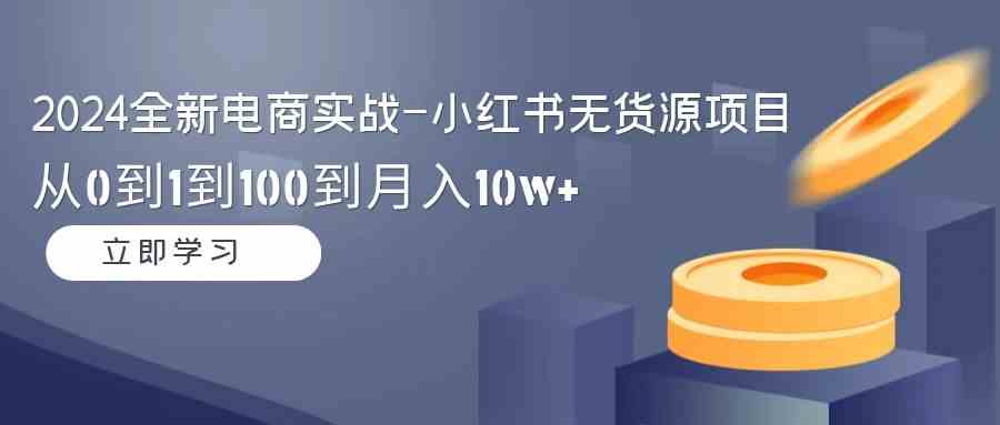 2024全新电商实战-小红书无货源项目：从0到1到100到月入10w+-优知网