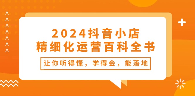 2024抖音小店精细化运营百科全书：让你听得懂，学得会，能落地（34节课）-优知网