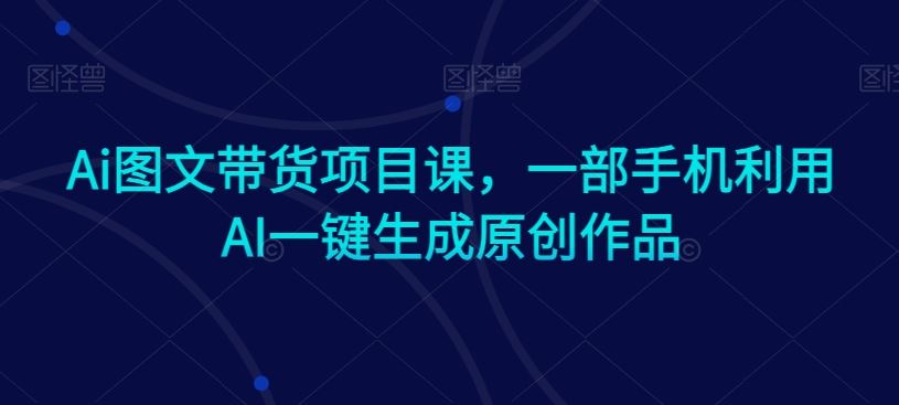 AI图文带货项目课，一部手机利用AI一键生成原创作品-优知网