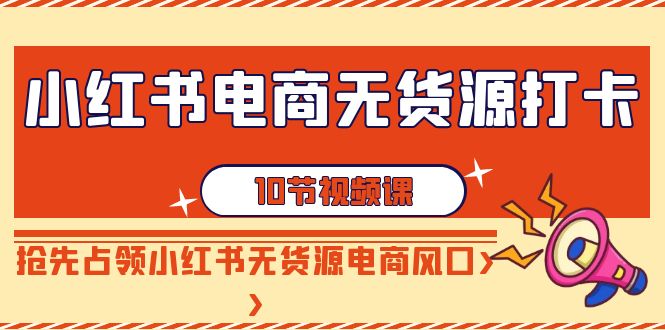 小红书电商-无货源打卡，抢先占领小红书无货源电商风口（10节课）-优知网