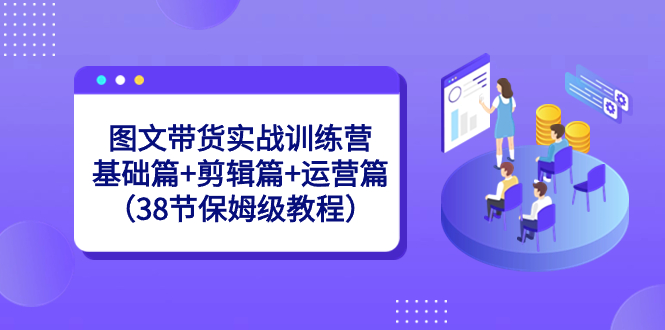 图文带货实战训练营：基础篇+剪辑篇+运营篇（38节保姆级教程）-优知网