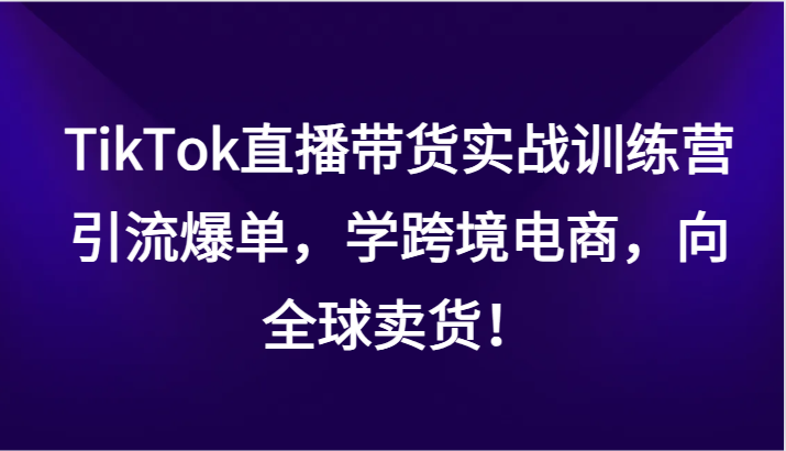 TikTok直播带货实战训练营，引流爆单，学跨境电商，向全球卖货！-优知网