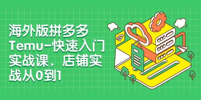 海外电商新风口，Temu店铺运营从入门到精通（外版拼多多Temu-快速入门实战课，店铺实战从0到1）-优知网