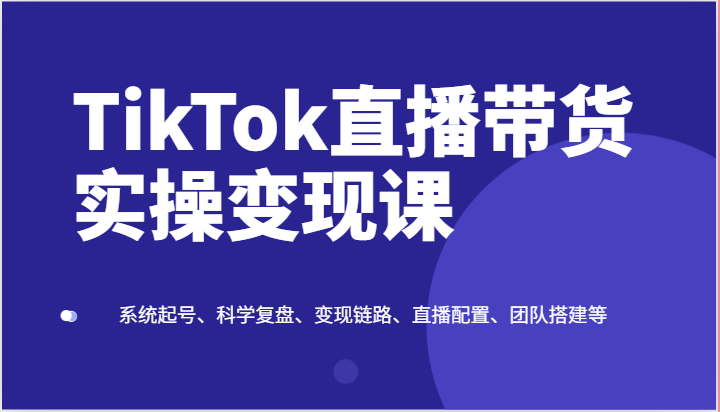 TikTok直播带货实操变现课：系统起号、科学复盘、变现链路、直播配置、团队搭建等-优知网