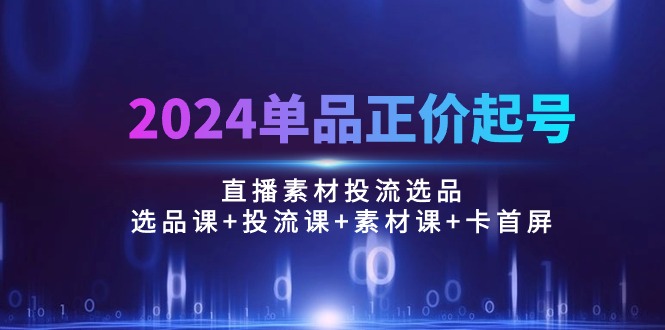 2024单品正价起号，直播素材投流选品：选品课+投流课+素材课+卡首屏【100节】-优知网