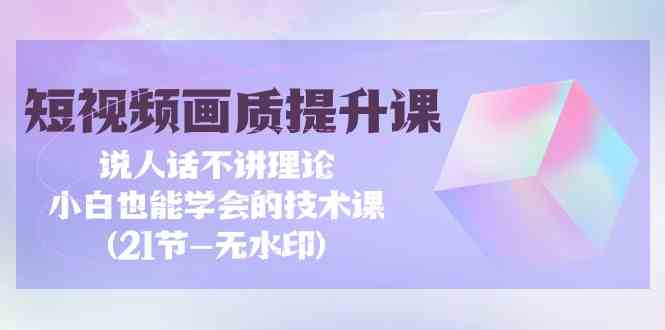 短视频画质提升课，说人话不讲理论，小白也能学会的技术课(21节-无水印)-优知网