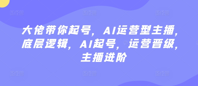 大佬带你起号，AI运营型主播，底层逻辑，AI起号，运营晋级，主播进阶-优知网