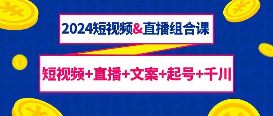 2024短视频&直播组合课：短视频+直播+文案+起号+千川（67节课）-优知网