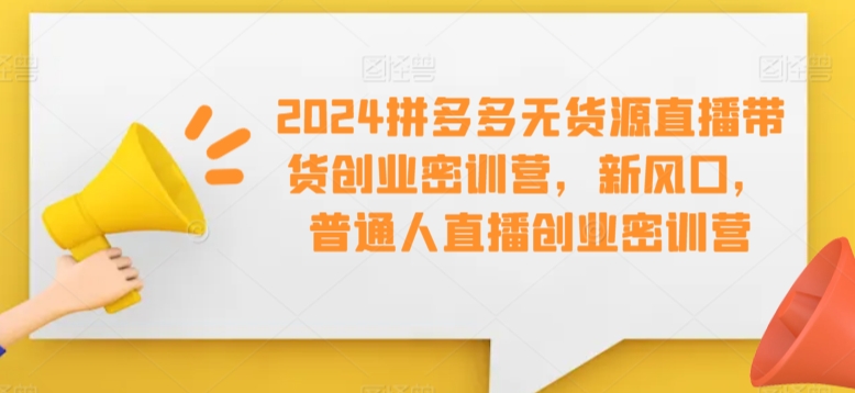 2024拼多多无货源直播带货创业密训营，新风口，普通人直播创业密训营-优知网