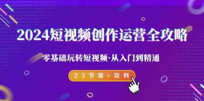 2024短视频-创作运营全攻略，零基础玩转短视频·从入门到精通-23节课+资料-优知网