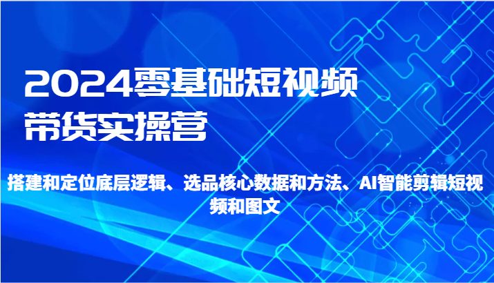 2024零基础短视频带货实操营-搭建和定位底层逻辑、选品核心数据和方法、AI智能剪辑-优知网