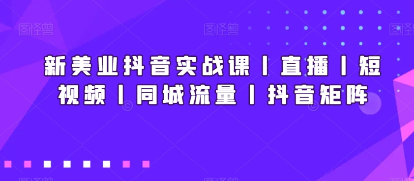 新美业抖音实战课丨直播丨短视频丨同城流量丨抖音矩阵-优知网