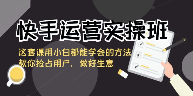 快手运营实操班，这套课用小白都能学会的方法教你抢占用户，做好生意-优知网