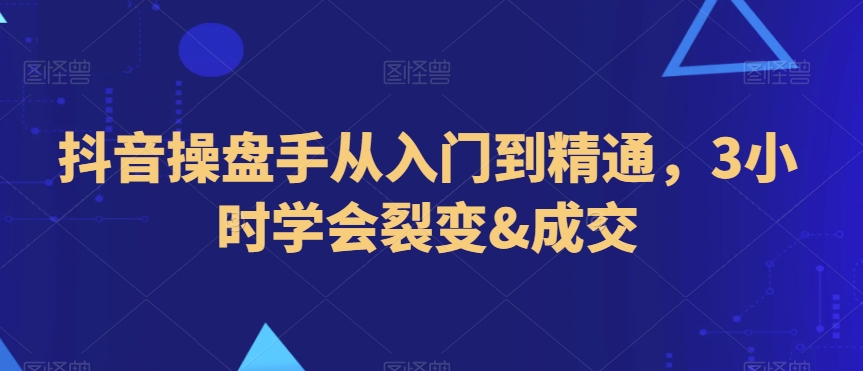 抖音操盘手从入门到精通，3小时学会裂变&成交-优知网